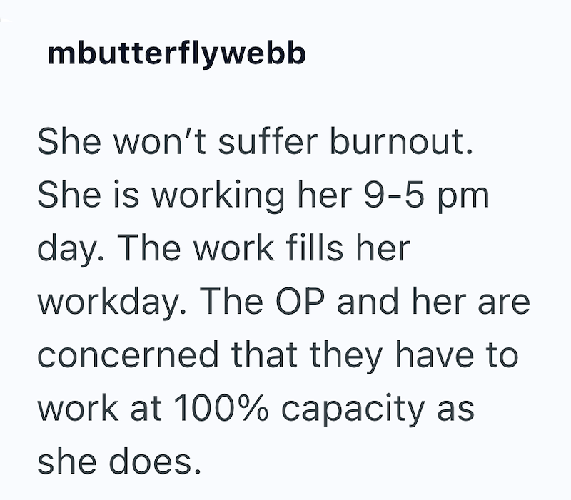 mbutterflywebb She won't suffer burnout. She is working her 9-5 pm. day. The work fills her workday. The OP and her are concerned that they have to work at 100% capacity as she does.