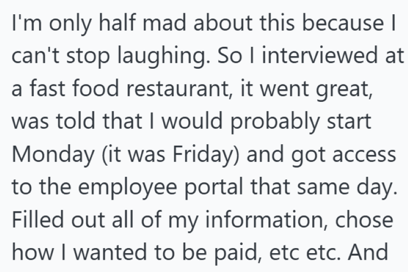 I'm only half mad about this because I can't stop laughing. So I interviewed at a fast food restaurant, it went great, was told that I would probably start Monday (it was Friday) and got access to the employee portal that same day. Filled out all of my information, chose how I wanted to be paid, etc etc. And