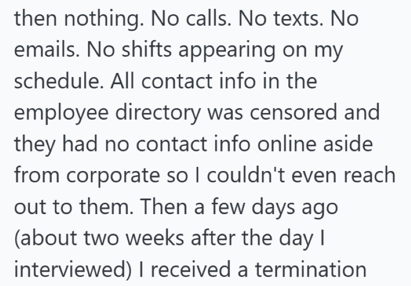 then nothing. No calls. No texts. No emails. No shifts appearing on my schedule. All contact info in the employee directory was censored and they had no contact info online aside from corporate so I couldn't even reach out to them. Then a few days ago (about two weeks after the day I interviewed) I received a termination