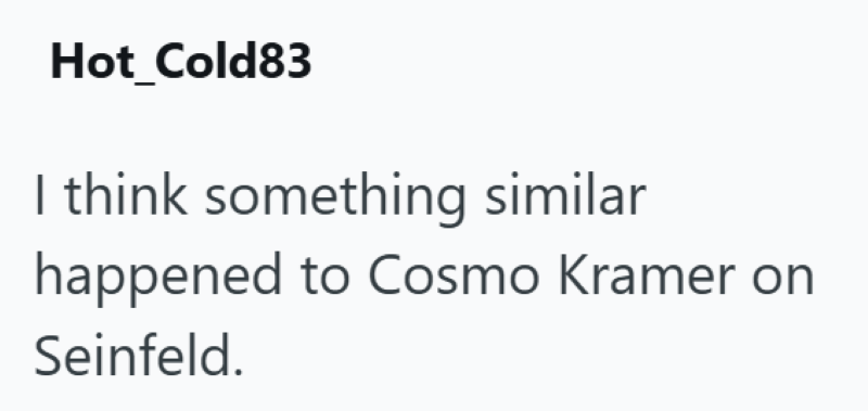 Hot_Cold83 I think something similar happened to Cosmo Kramer on Seinfeld.