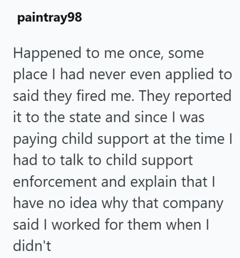 paintray98 Happened to me once, some place I had never even applied to said they fired me. They reported it to the state and since I was paying child support at the time I had to talk to child support enforcement and explain that I have no idea why that company said I worked for them when I didn't