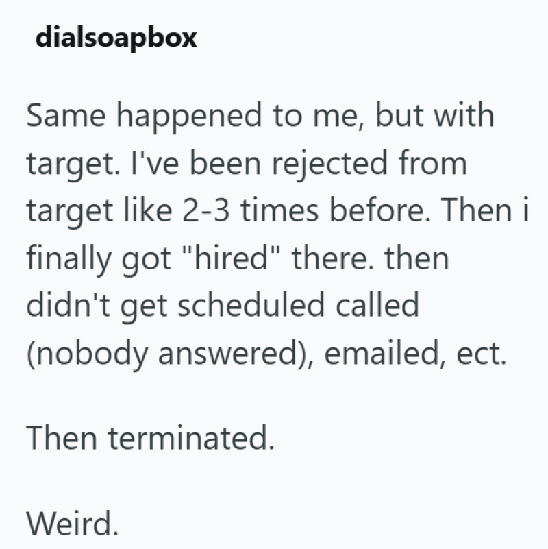 dialsoapbox Same happened to me, but with target. I've been rejected from target like 2-3 times before. Then i finally got "hired" there. then didn't get scheduled called (nobody answered), emailed, ect. Then terminated. Weird.