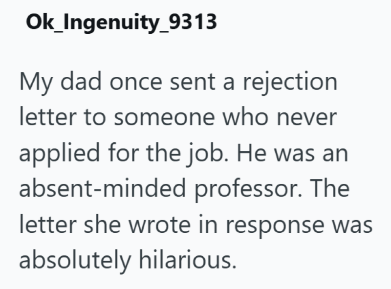 Ok_Ingenuity_9313 My dad once sent a rejection letter to someone who never applied for the job. He was an absent-minded professor. The letter she wrote in response was absolutely hilarious.