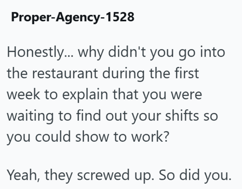 Proper-Agency-1528 Honestly... why didn't you go into the restaurant during the first week to explain that you were waiting to find out your shifts so you could show to work? Yeah, they screwed up. So did you.