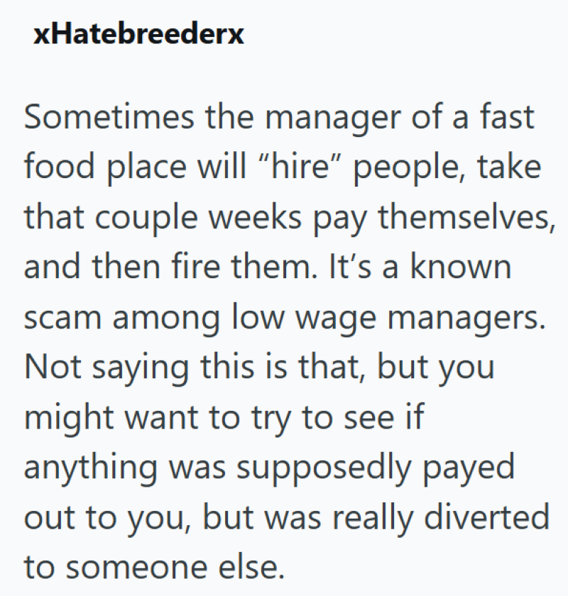 xHatebreederx Sometimes the manager of a fast food place will "hire" people, take that couple weeks pay themselves, and then fire them. It's a known scam among low wage managers. Not saying this is that, but you might want to try to see if anything was supposedly payed out to you, but was really diverted to someone else.
