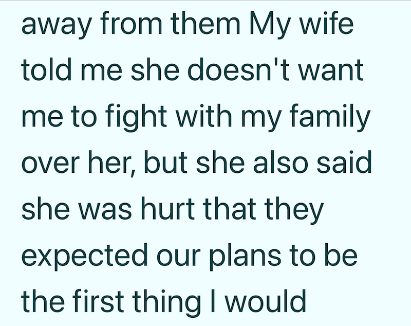 away from them My wife told me she doesn't want me to fight with my family over her, but she also said. she was hurt that they expected our plans to be the first thing I would
