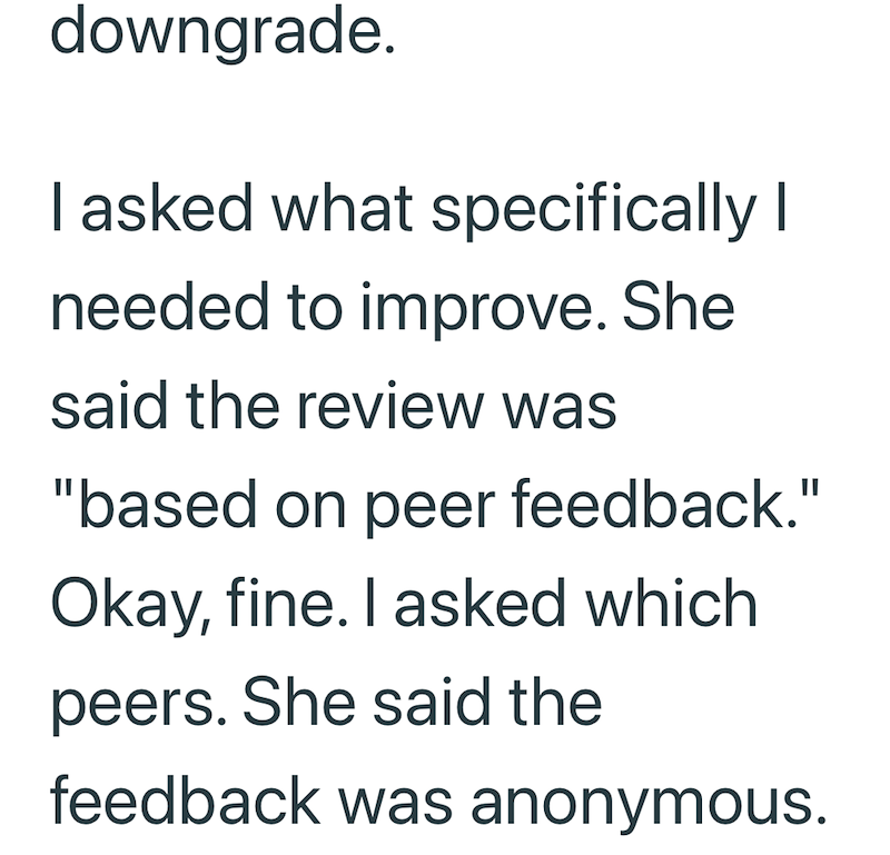 downgrade. I asked what specifically I needed to improve. She said the review was "based on peer feedback." Okay, fine. I asked which peers. She said the feedback was anonymous.