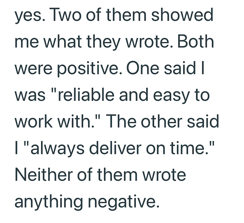 yes. Two of them showed me what they wrote. Both were positive. One said I was "reliable and easy to work with." The other said I "always deliver on time." Neither of them wrote anything negative.