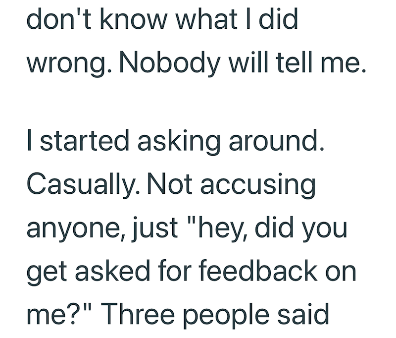don't know what I did wrong. Nobody will tell me. I started asking around. Casually. Not accusing anyone, just "hey, did you get asked for feedback on me?" Three people said
