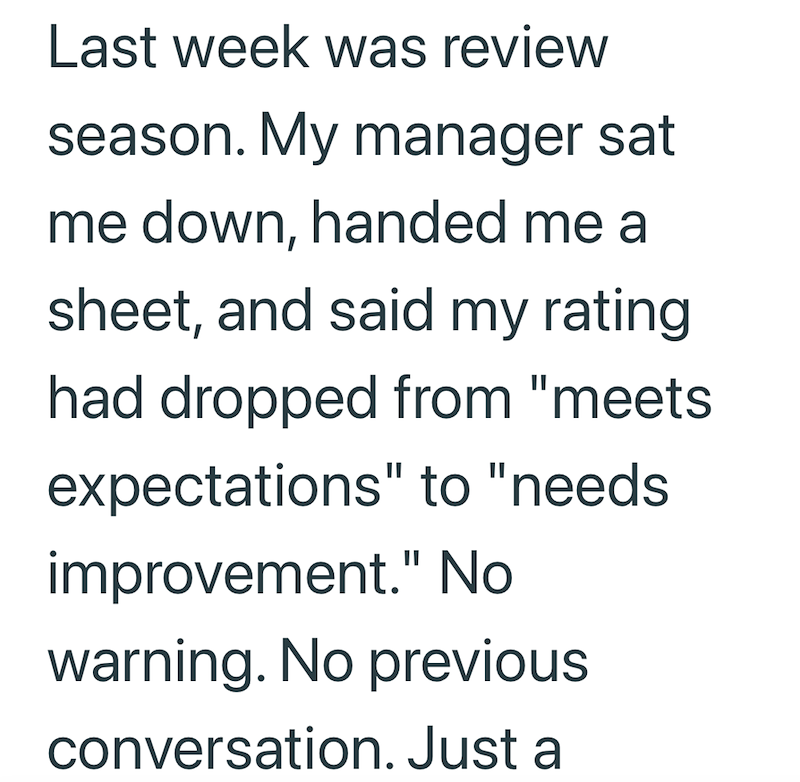 Last week was review season. My manager sat me down, handed me a sheet, and said my rating had dropped from "meets expectations" to "needs improvement." No. warning. No previous conversation. Just a