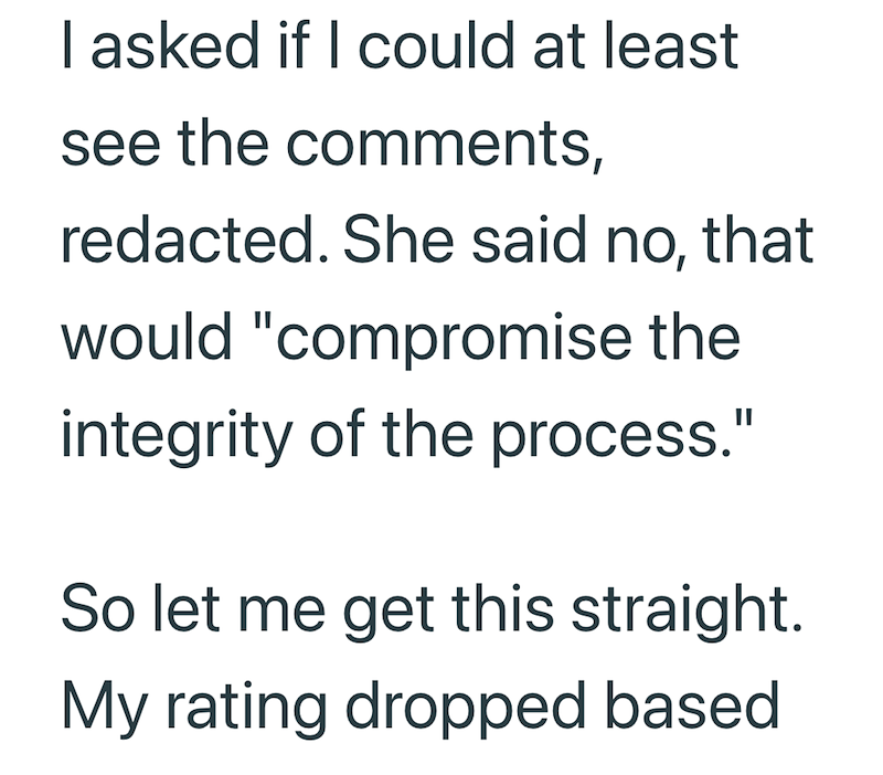 I asked if I could at least see the comments, redacted. She said no, that would "compromise the integrity of the process." So let me get this straight. My rating dropped based