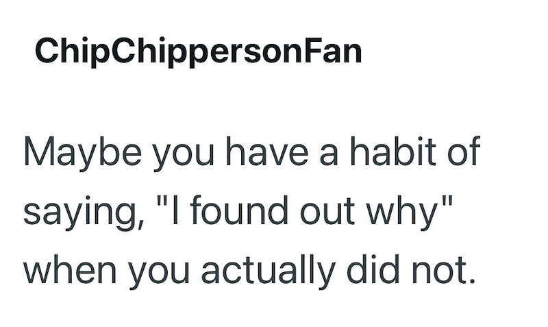 ChipChippersonFan Maybe you have a habit of saying, "I found out why" when you actually did not.