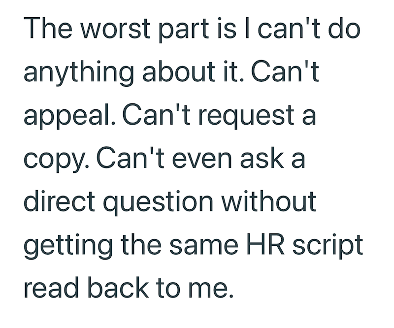 The worst part is I can't do anything about it. Can't appeal. Can't request a copy. Can't even ask a direct question without getting the same HR script read back to me.