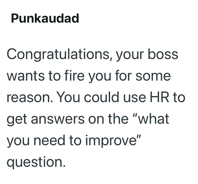 Punkaudad Congratulations, your boss wants to fire you for some reason. You could use HR to get answers on the "what you need to improve" question.