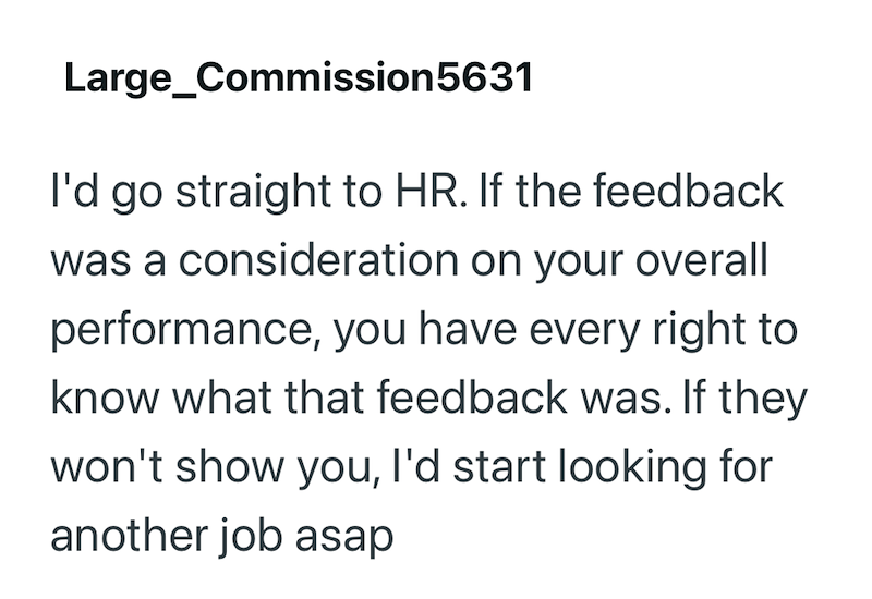 Large Commission 5631 I'd go straight to HR. If the feedback was a consideration on your overall performance, you have every right to know what that feedback was. If they won't show you, I'd start looking for another job asap