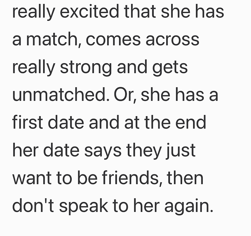 really excited that she has a match, comes across really strong and gets unmatched. Or, she has a first date and at the end her date says they just want to be friends, then don't speak to her again.