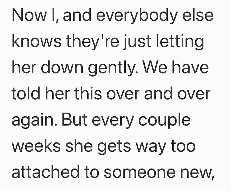 Now I, and everybody else knows they're just letting her down gently. We have told her this over and over again. But every couple weeks she gets way too attached to someone new,