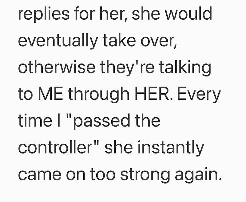replies for her, she would eventually take over, otherwise they're talking to ME through HER. Every time I "passed the controller" she instantly came on too strong again.