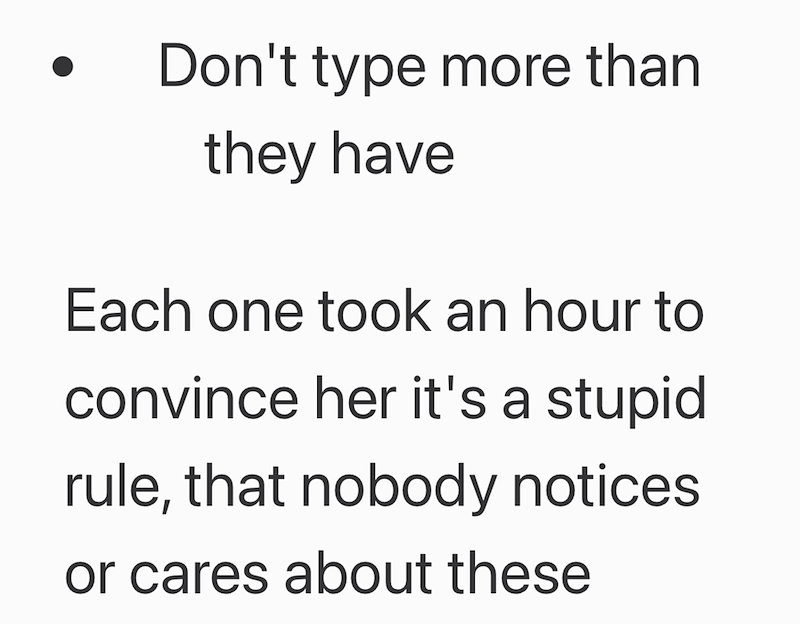 Don't type more than they have Each one took an hour to convince her it's a stupid rule, that nobody notices or cares about these
