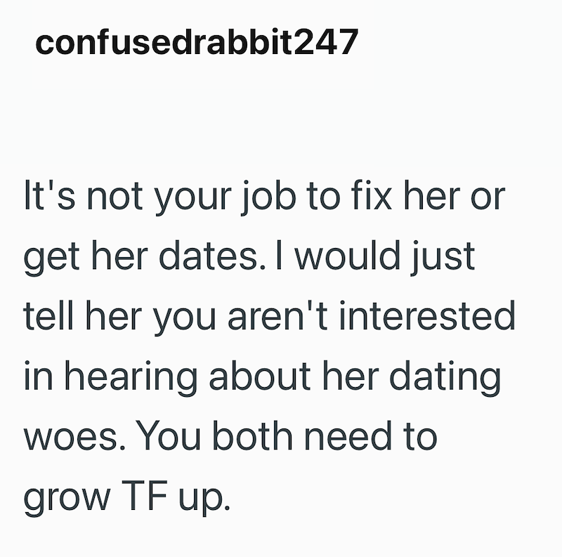confusedrabbit247 It's not your job to fix her or get her dates. I would just tell her you aren't interested in hearing about her dating woes. You both need to grow TF up.