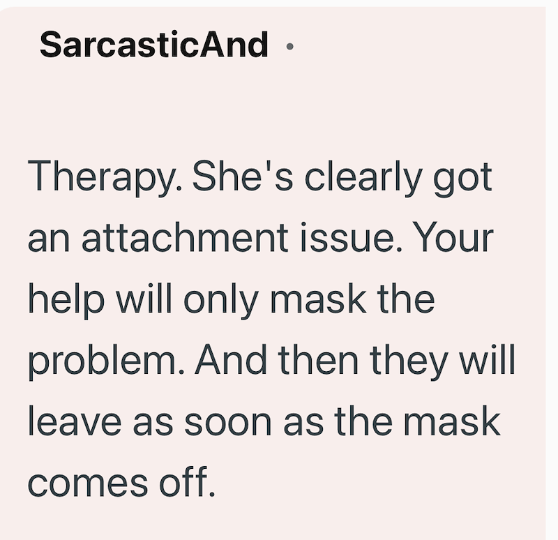 SarcasticAnd ⚫ Therapy. She's clearly got an attachment issue. Your help will only mask the problem. And then they will leave as soon as the mask comes off.