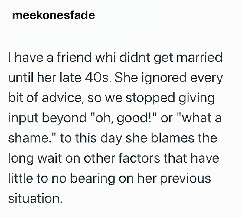 meekonesfade I have a friend whi didnt get married until her late 40s. She ignored every bit of advice, so we stopped giving input beyond "oh, good!" or "what a shame." to this day she blames the long wait on other factors that have little to no bearing on her previous situation.