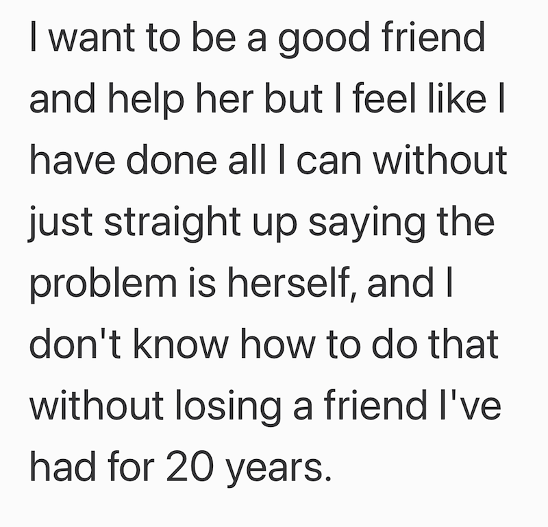I want to be a good friend and help her but I feel like I have done all I can without just straight up saying the problem is herself, and I don't know how to do that without losing a friend I've had for 20 years.