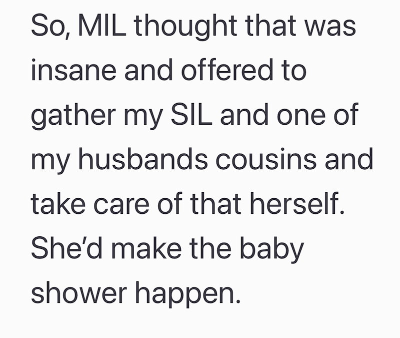 So, MIL thought that was insane and offered to gather my SIL and one of my husbands cousins and take care of that herself. She'd make the baby shower happen.