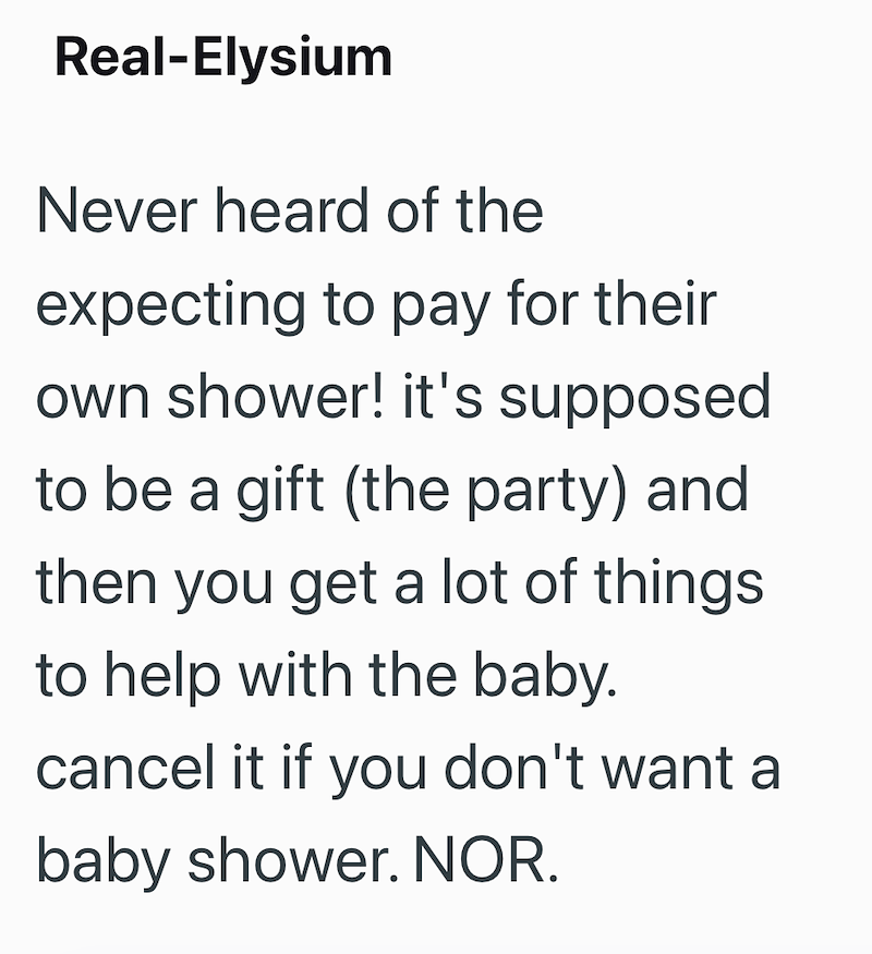 Real-Elysium Never heard of the expecting to pay for their own shower! it's supposed to be a gift (the party) and then you get a lot of things. to help with the baby. cancel it if you don't want a baby shower. NOR.