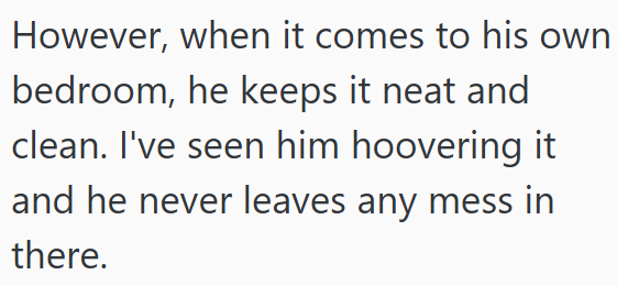 However, when it comes to his own bedroom, he keeps it neat and clean. I've seen him hoovering it and he never leaves any mess in there.