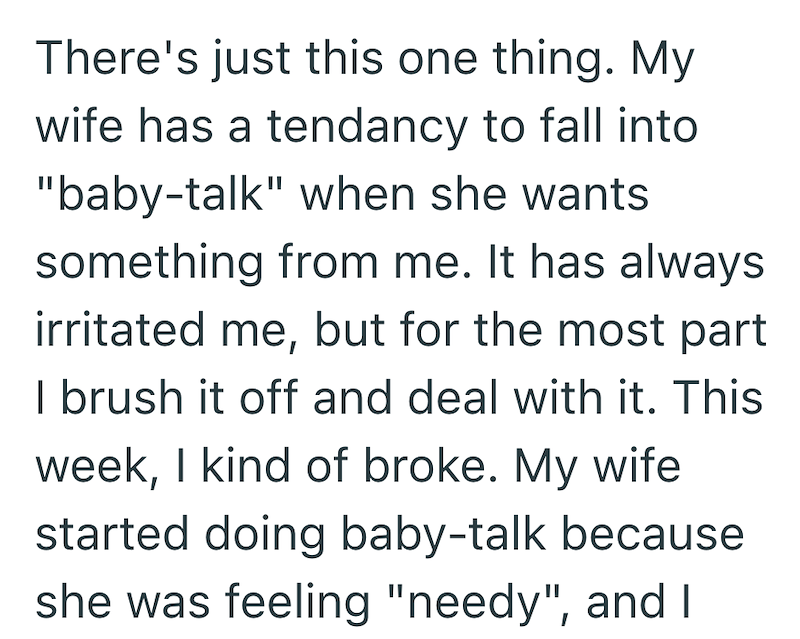 There's just this one thing. My wife has a tendancy to fall into "baby-talk" when she wants something from me. It has always irritated me, but for the most part I brush it off and deal with it. This week, I kind of broke. My wife started doing baby-talk because she was feeling "needy", and I