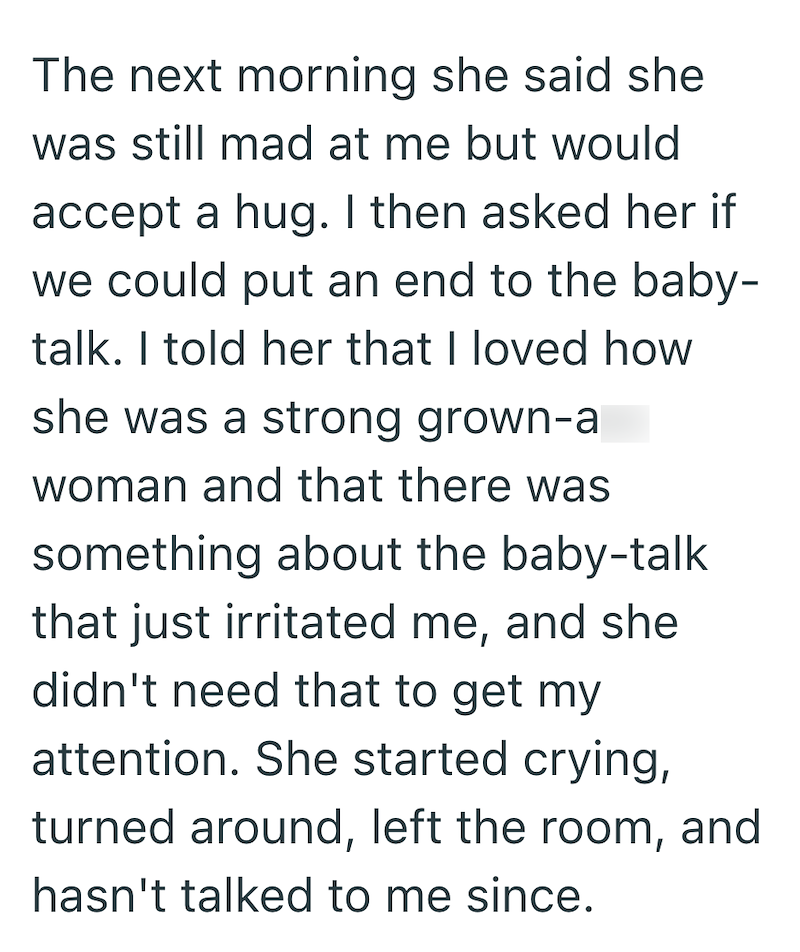 The next morning she said she was still mad at me but would accept a hug. I then asked her if we could put an end to the baby- talk. I told her that I loved how she was a strong grown-a woman and that there was something about the baby-talk that just irritated me, and she didn't need that to get my attention. She started crying, turned around, left the room, and hasn't talked to me since.