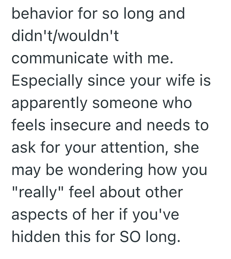 behavior for so long and didn't/wouldn't communicate with me. Especially since your wife is apparently someone who feels insecure and needs to ask for your attention, she may be wondering how you "really" feel about other aspects of her if you've hidden this for SO long.