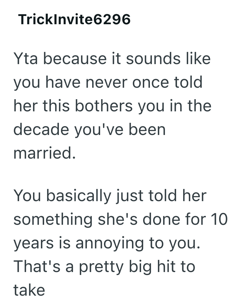 TrickInvite6296 Yta because it sounds like you have never once told her this bothers you in the decade you've been married. You basically just told her something she's done for 10 years is annoying to you. That's a pretty big hit to take
