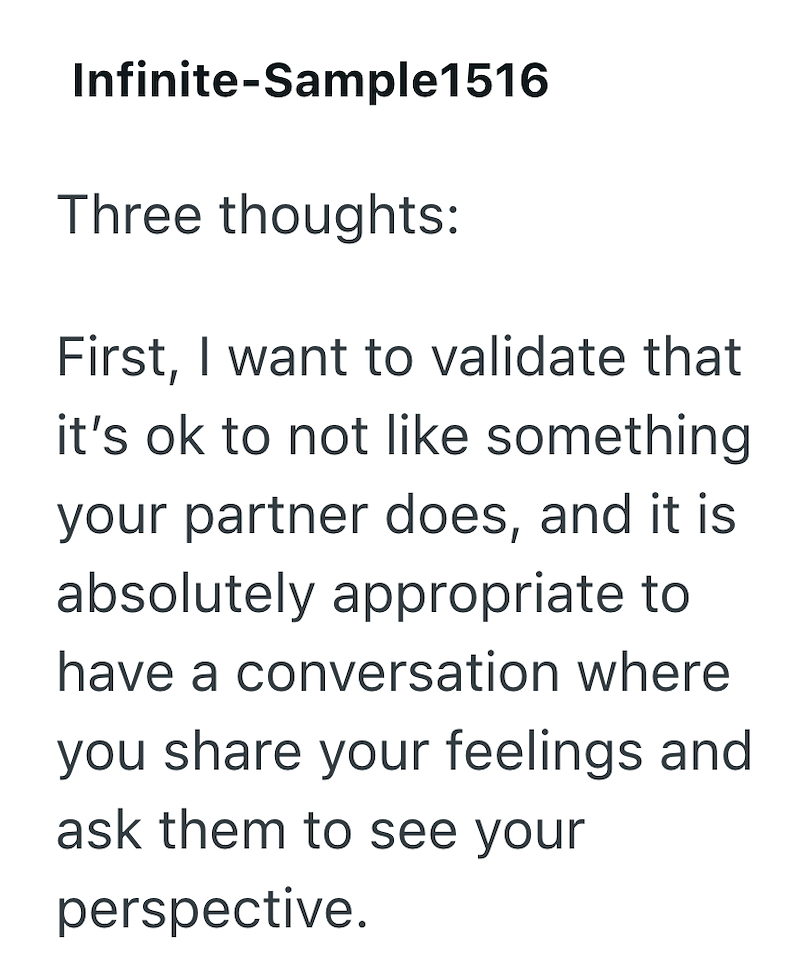 Infinite-Sample1516 Three thoughts: First, I want to validate that it's ok to not like something your partner does, and it is absolutely appropriate to have a conversation where you share your feelings and ask them to see your perspective.