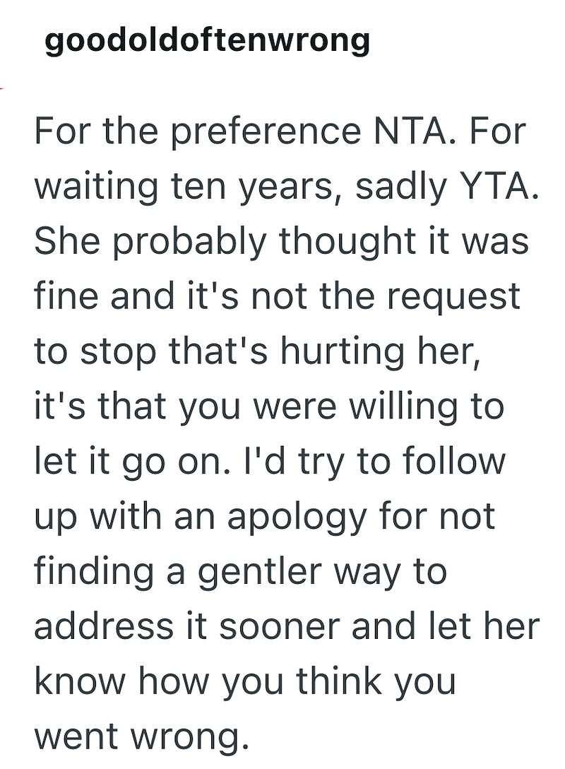 goodoldoftenwrong For the preference NTA. For waiting ten years, sadly YTA. She probably thought it was fine and it's not the request to stop that's hurting her, it's that you were willing to let it go on. I'd try to follow up with an apology for not finding a gentler way to address it sooner and let her know how you think you went wrong.