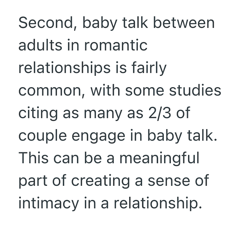 Second, baby talk between adults in romantic relationships is fairly common, with some studies citing as many as 2/3 of couple engage in baby talk. This can be a meaningful part of creating a sense of intimacy in a relationship.