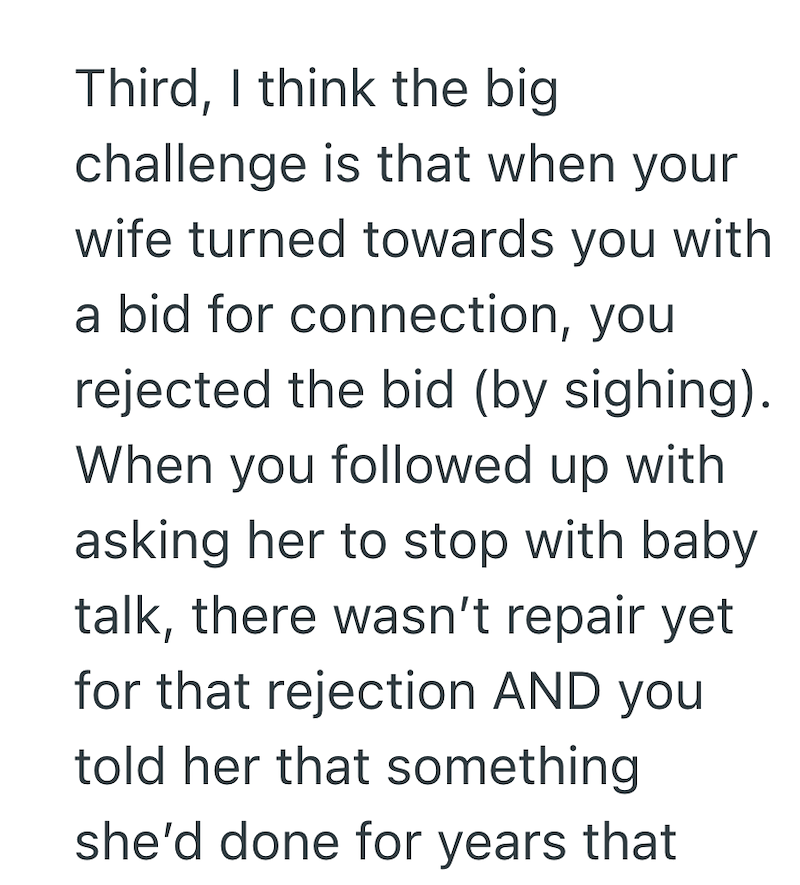 Third, I think the big challenge is that when your wife turned towards you with a bid for connection, you rejected the bid (by sighing). When you followed up with asking her to stop with baby talk, there wasn't repair yet for that rejection AND you told her that something she'd done for years that
