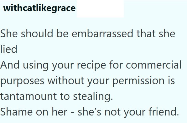 withcatlikegrace She should be embarrassed that she lied And using your recipe for commercial purposes without your permission is tantamount to stealing. Shame on her - she's not your friend.