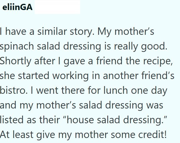 eliinGA I have a similar story. My mother's spinach salad dressing is really good. Shortly after I gave a friend the recipe, she started working in another friend's bistro. I went there for lunch one day and my mother's salad dressing was listed as their "house salad dressing." At least give my mother some credit!