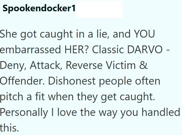 Spookendocker1 She got caught in a lie, and YOU embarrassed HER? Classic DARVO - Deny, Attack, Reverse Victim & Offender. Dishonest people often pitch a fit when they get caught. Personally I love the way you handled this.