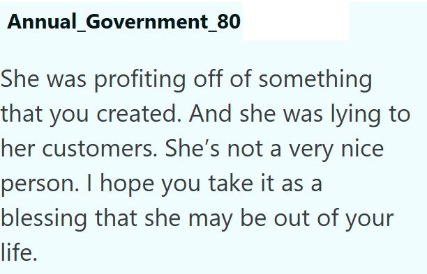 Annual_Government_80 She was profiting off of something that you created. And she was lying to her customers. She's not a very nice person. I hope you take it as a blessing that she may be out of your life.