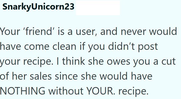 SnarkyUnicorn23 Your 'friend' is a user, and never would have come clean if you didn't post your recipe. I think she owes you a cut of her sales since she would have NOTHING without YOUR. recipe.