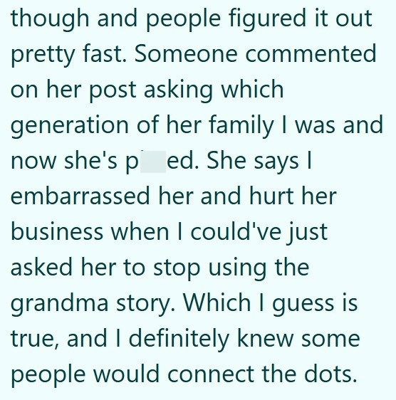 though and people figured it out pretty fast. Someone commented on her post asking which generation of her family I was and now she's ped. She says I embarrassed her and hurt her business when I could've just asked her to stop using the grandma story. Which I guess is true, and I definitely knew some people would connect the dots.