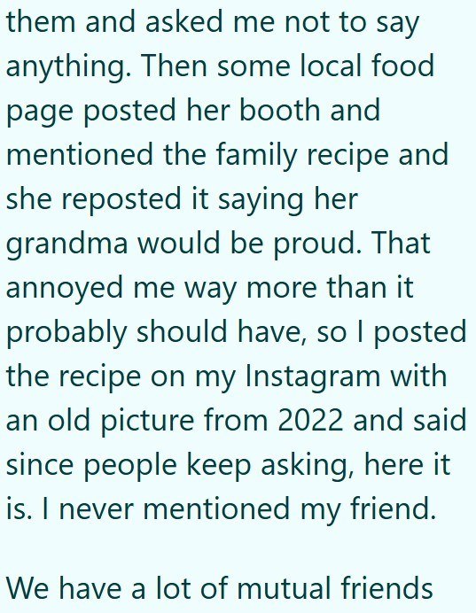 them and asked me not to say anything. Then some local food page posted her booth and mentioned the family recipe and she reposted it saying her grandma would be proud. That annoyed me way more than it probably should have, so I posted the recipe on my Instagram with an old picture from 2022 and said since people keep asking, here it is. I never mentioned my friend. We have a lot of mutual friends