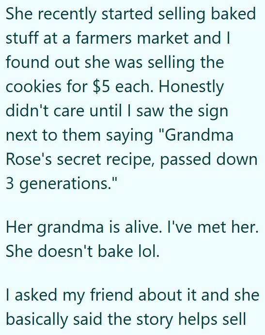 She recently started selling baked stuff at a farmers market and I found out she was selling the cookies for $5 each. Honestly didn't care until I saw the sign next to them saying "Grandma Rose's secret recipe, passed down 3 generations." Her grandma is alive. I've met her. She doesn't bake lol. I asked my friend about it and she basically said the story helps sell
