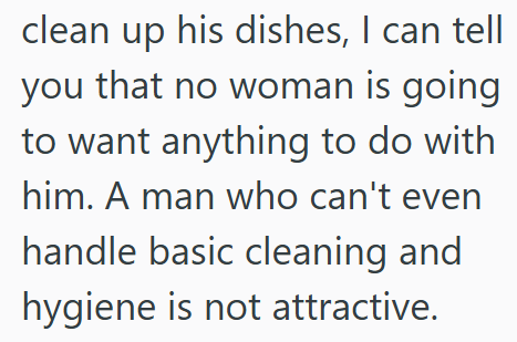 clean up his dishes, I can tell you that no woman is going to want anything to do with him. A man who can't even handle basic cleaning and hygiene is not attractive.