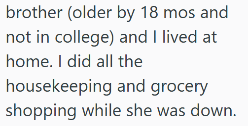 brother (older by 18 mos and not in college) and I lived at home. I did all the housekeeping and grocery shopping while she was down.