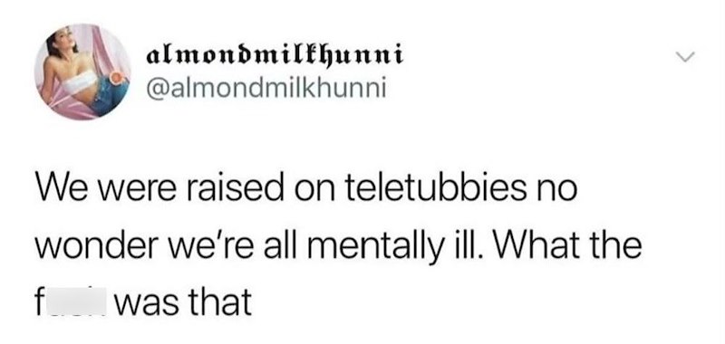 almondmilkhunni @almondmilkhunni > We were raised on teletubbies no wonder we're all mentally ill. What the f was that