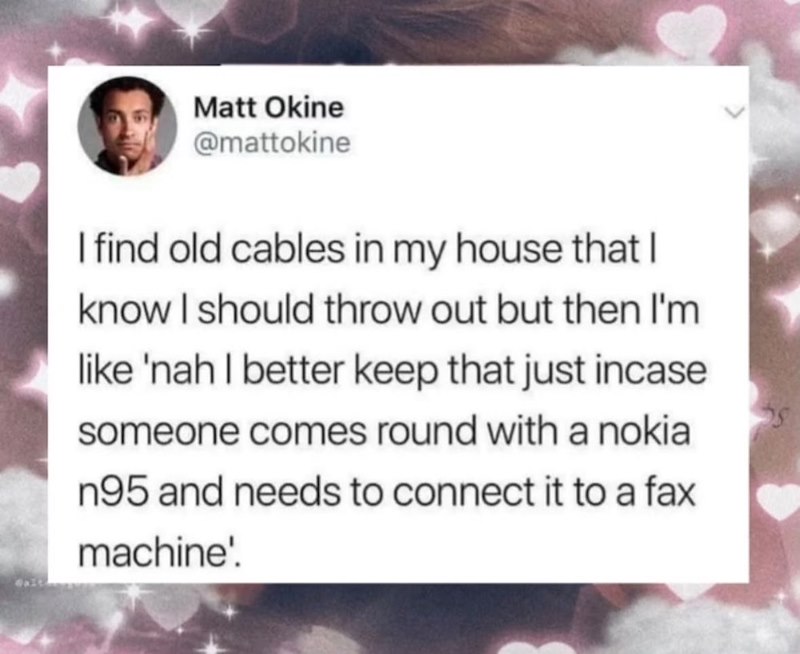 Matt Okine @mattokine I find old cables in my house that I know I should throw out but then I'm like 'nah I better keep that just incase someone comes round with a nokia n95 and needs to connect it to a fax machine'.